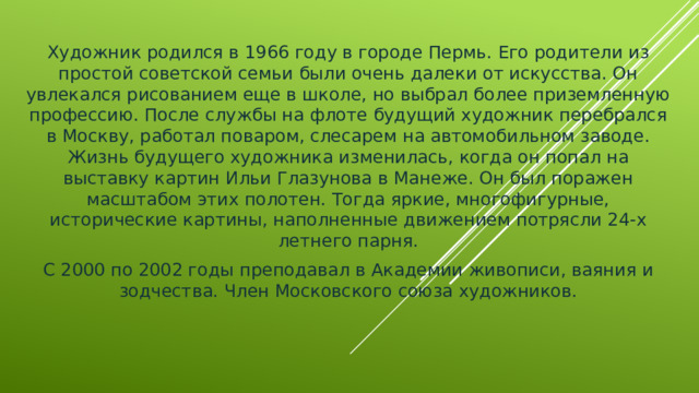 Художник родился в 1966 году в городе Пермь. Его родители из простой советской семьи были очень далеки от искусства. Он увлекался рисованием еще в школе, но выбрал более приземленную профессию. После службы на флоте будущий художник перебрался в Москву, работал поваром, слесарем на автомобильном заводе. Жизнь будущего художника изменилась, когда он попал на выставку картин Ильи Глазунова в Манеже. Он был поражен масштабом этих полотен. Тогда яркие, многофигурные, исторические картины, наполненные движением потрясли 24-х летнего парня. С 2000 по 2002 годы преподавал в Академии живописи, ваяния и зодчества. Член Московского союза художников.