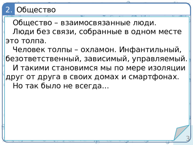 Общество 2. определение Общество – взаимосвязанные люди. Люди без связи, собранные в одном месте это толпа. Человек толпы – охламон. Инфантильный, безответственный, зависимый, управляемый. И такими становимся мы по мере изоляции друг от друга в своих домах и смартфонах. Но так было не всегда… 2