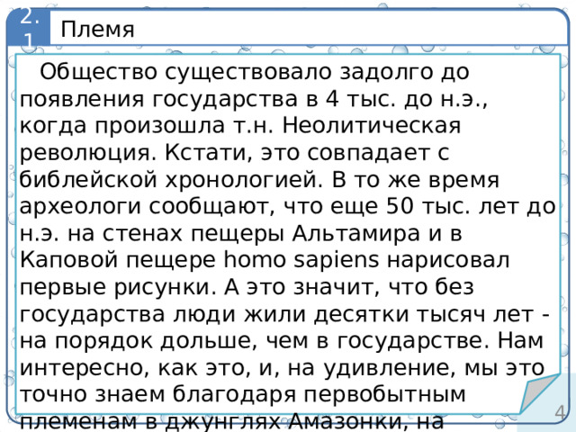 Племя 2.1 определение Общество существовало задолго до появления государства в 4 тыс. до н.э., когда произошла т.н. Неолитическая революция. Кстати, это совпадает с библейской хронологией. В то же время археологи сообщают, что еще 50 тыс. лет до н.э. на стенах пещеры Альтамира и в Каповой пещере homo sapiens нарисовал первые рисунки. А это значит, что без государства люди жили десятки тысяч лет - на порядок дольше, чем в государстве. Нам интересно, как это, и, на удивление, мы это точно знаем благодаря первобытным племенам в джунглях Амазонки, на островах Океании, в Африке, Австралии и тундре. 3