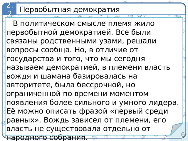 Первобытная демократия 2.2 определение В политическом смысле племя жило первобытной демократией. Все были связаны родственными узами, решали вопросы сообща. Но, в отличие от государства и того, что мы сегодня называем демократией, в племени власть вождя и шамана базировалась на авторитете, была бессрочной, но ограниченной по времени моментом появления более сильного и умного лидера. Её можно описать фразой «первый среди равных». Вождь зависел от племени, его власть не существовала отдельно от народного собрания. Мы живем более комфортно и богато, но можем позавидовать первобытным, их силе, свободе, счастью, единству и способности выживать в дикой природе.
