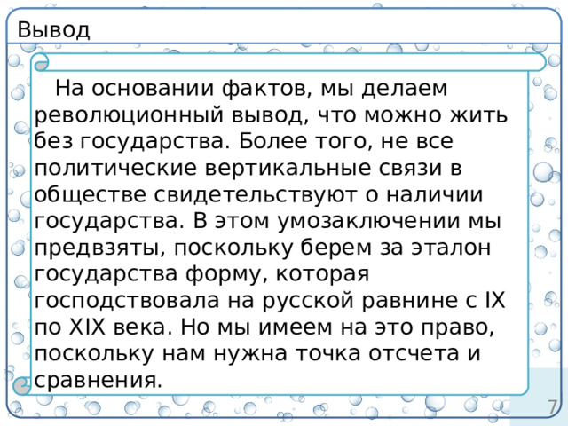 Вывод определение На основании фактов, мы делаем революционный вывод, что можно жить без государства. Более того, не все политические вертикальные связи в обществе свидетельствуют о наличии государства. В этом умозаключении мы предвзяты, поскольку берем за эталон государства форму, которая господствовала на русской равнине с IX по XIX века. Но мы имеем на это право, поскольку нам нужна точка отсчета и сравнения. 6