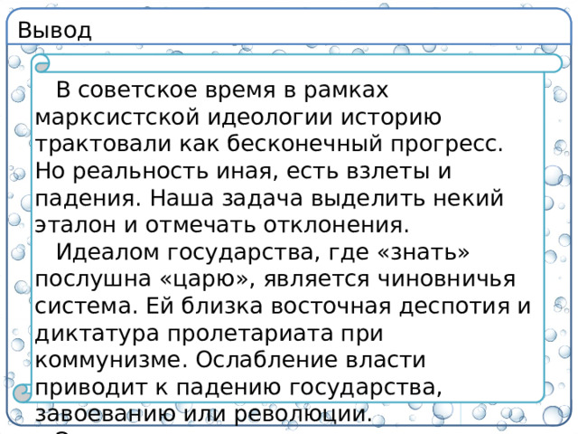Вывод В советское время в рамках марксистской идеологии историю трактовали как бесконечный прогресс. Но реальность иная, есть взлеты и падения. Наша задача выделить некий эталон и отмечать отклонения. Идеалом государства, где «знать» послушна «царю», является чиновничья система. Ей близка восточная деспотия и диктатура пролетариата при коммунизме. Ослабление власти приводит к падению государства, завоеванию или революции. Эволюция государства приводит к прогрессу в экономике, социальной и духовной сфере.