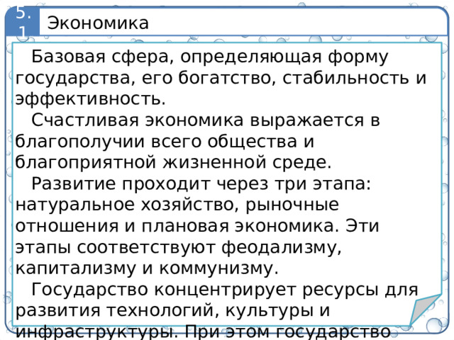 Экономика 5.1 Базовая сфера, определяющая форму государства, его богатство, стабильность и эффективность. Счастливая экономика выражается в благополучии всего общества и благоприятной жизненной среде. Развитие проходит через три этапа: натуральное хозяйство, рыночные отношения и плановая экономика. Эти этапы соответствуют феодализму, капитализму и коммунизму. Государство концентрирует ресурсы для развития технологий, культуры и инфраструктуры. При этом государство обеспечивает рост экономики за счет захвата ресурсов, включая человеческие. Это приводит к войне, эксплуатации и экологическим проблемам.