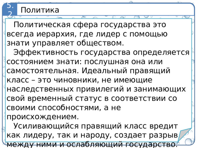 Политика 5.2 Политическая сфера государства это всегда иерархия, где лидер с помощью знати управляет обществом. Эффективность государства определяется состоянием знати: послушная она или самостоятельная. Идеальный правящий класс – это чиновники, не имеющие наследственных привилегий и занимающих свой временный статус в соответствии со своими способностями, а не происхождением. Усиливающийся правящий класс вредит как лидеру, так и народу, создает разрыв между ними и ослабляющий государство. Поэтому история – это борьба с правящим классом, в которой равно заинтересованы как народ, так и правители. 5