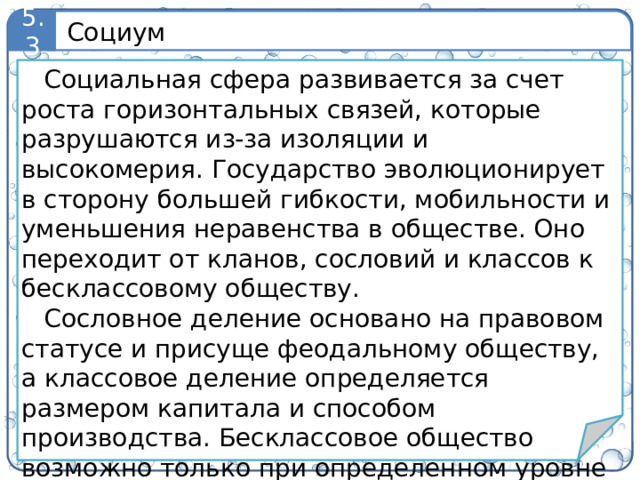Социум 5.3 Социальная сфера развивается за счет роста горизонтальных связей, которые разрушаются из-за изоляции и высокомерия. Государство эволюционирует в сторону большей гибкости, мобильности и уменьшения неравенства в обществе. Оно переходит от кланов, сословий и классов к бесклассовому обществу. Сословное деление основано на правовом статусе и присуще феодальному обществу, а классовое деление определяется размером капитала и способом производства. Бесклассовое общество возможно только при определенном уровне развития производительных сил и информационных технологий. 7