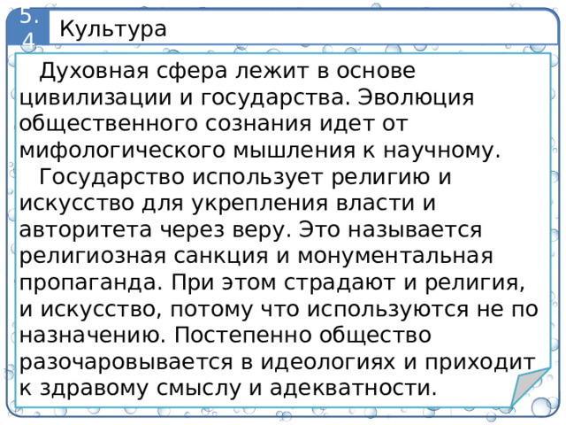 Культура 5.4 Духовная сфера лежит в основе цивилизации и государства. Эволюция общественного сознания идет от мифологического мышления к научному. Государство использует религию и искусство для укрепления власти и авторитета через веру. Это называется религиозная санкция и монументальная пропаганда. При этом страдают и религия, и искусство, потому что используются не по назначению. Постепенно общество разочаровывается в идеологиях и приходит к здравому смыслу и адекватности. 9