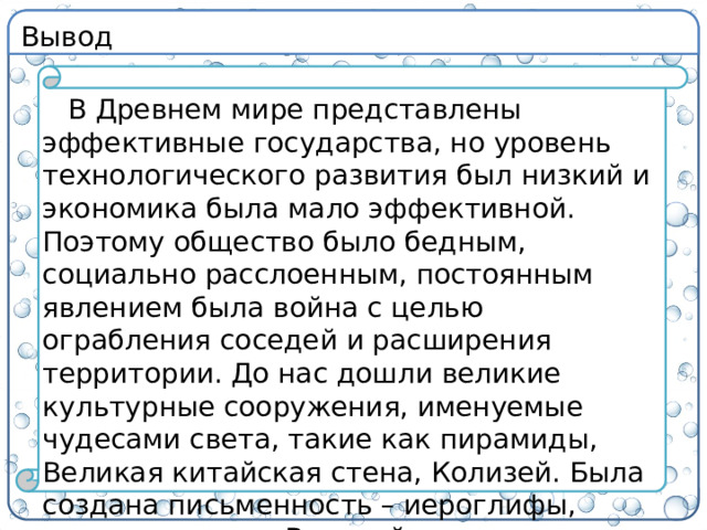 Вывод В Древнем мире представлены эффективные государства, но уровень технологического развития был низкий и экономика была мало эффективной. Поэтому общество было бедным, социально расслоенным, постоянным явлением была война с целью ограбления соседей и расширения территории. До нас дошли великие культурные сооружения, именуемые чудесами света, такие как пирамиды, Великая китайская стена, Колизей. Была создана письменность – иероглифы, клинопись и др. Величайшие научные достижения были в Греции.