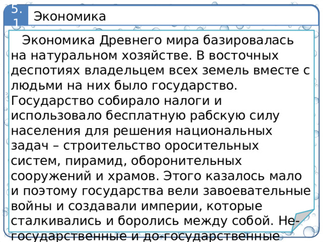 Экономика 5.1 Экономика Древнего мира базировалась на натуральном хозяйстве. В восточных деспотиях владельцем всех земель вместе с людьми на них было государство. Государство собирало налоги и использовало бесплатную рабскую силу населения для решения национальных задач – строительство оросительных систем, пирамид, оборонительных сооружений и храмов. Этого казалось мало и поэтому государства вели завоевательные войны и создавали империи, которые сталкивались и боролись между собой. Не-государственные и до-государственные формы при этом уступали государствам и проигрывали.