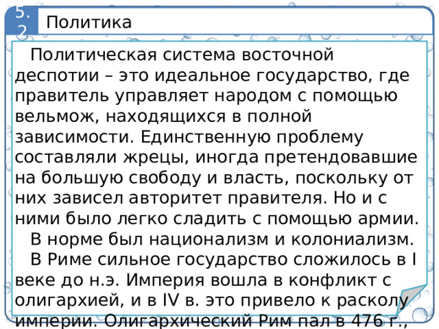 Политика 5.2 Политическая система восточной деспотии – это идеальное государство, где правитель управляет народом с помощью вельмож, находящихся в полной зависимости. Единственную проблему составляли жрецы, иногда претендовавшие на большую свободу и власть, поскольку от них зависел авторитет правителя. Но и с ними было легко сладить с помощью армии. В норме был национализм и колониализм. В Риме сильное государство сложилось в I веке до н.э. Империя вошла в конфликт с олигархией, и в IV в. это привело к расколу империи. Олигархический Рим пал в 476 г., а Византия просуществовала еще 1000 лет. 5
