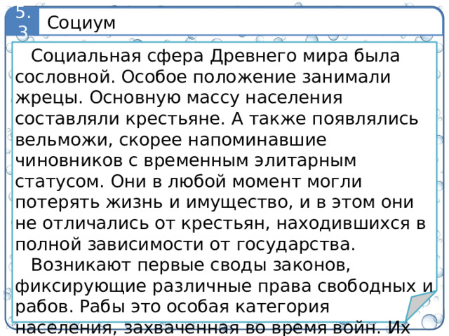 Социум 5.3 Социальная сфера Древнего мира была сословной. Особое положение занимали жрецы. Основную массу населения составляли крестьяне. А также появлялись вельможи, скорее напоминавшие чиновников с временным элитарным статусом. Они в любой момент могли потерять жизнь и имущество, и в этом они не отличались от крестьян, находившихся в полной зависимости от государства. Возникают первые своды законов, фиксирующие различные права свободных и рабов. Рабы это особая категория населения, захваченная во время войн. Их положение было близко к долговым рабам. Древнее рабство также называют «домашним». 7