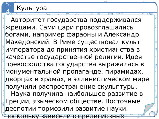 Культура 5.4 Авторитет государства поддерживался жрецами. Сами цари провозглашались богами, например фараоны и Александр Македонский. В Риме существовал культ императора до принятия христианства в качестве государственной религии. Идея превосходства государства выражалась в монументальной пропаганде, пирамидах, дворцах и храмах, в эллинистическом мире получили распространение скульптуры. Наука получила наибольшее развитие в Греции, языческом обществе. Восточные деспотии тормозили развитие науки, поскольку зависели от религиозных идеологий. 9