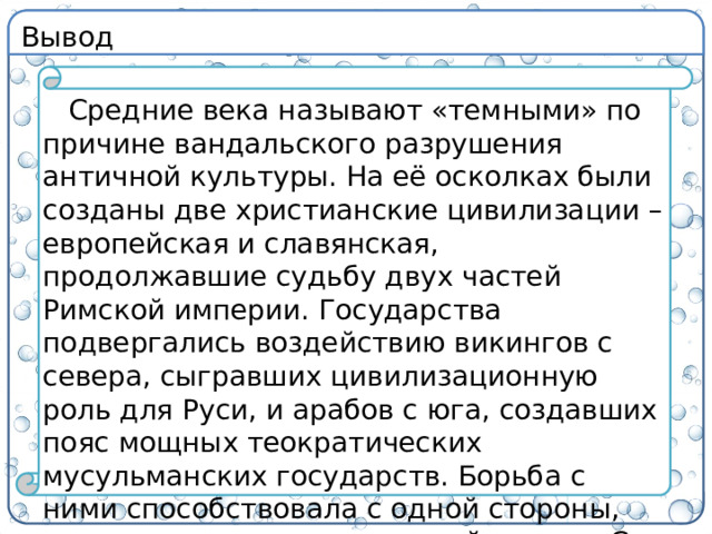 Вывод Средние века называют «темными» по причине вандальского разрушения античной культуры. На её осколках были созданы две христианские цивилизации – европейская и славянская, продолжавшие судьбу двух частей Римской империи. Государства подвергались воздействию викингов с севера, сыгравших цивилизационную роль для Руси, и арабов с юга, создавших пояс мощных теократических мусульманских государств. Борьба с ними способствовала с одной стороны, укреплению государственной власти. С другой – через них пришло Возрождение и крах государства.