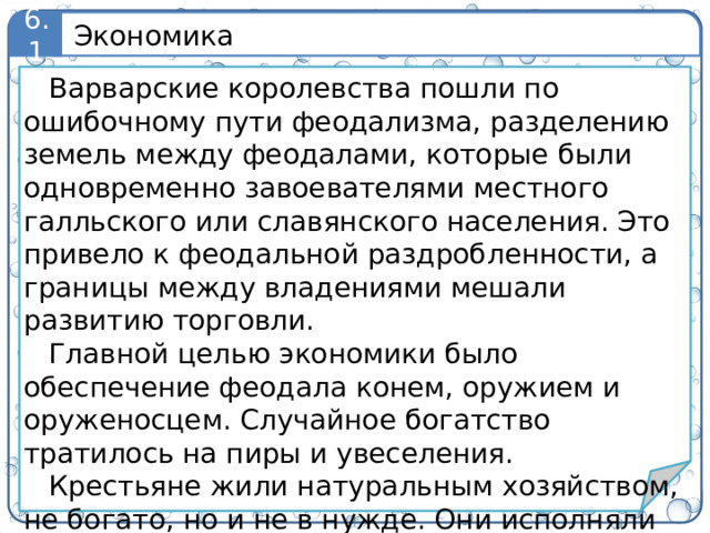 Экономика 6.1 Варварские королевства пошли по ошибочному пути феодализма, разделению земель между феодалами, которые были одновременно завоевателями местного галльского или славянского населения. Это привело к феодальной раздробленности, а границы между владениями мешали развитию торговли. Главной целью экономики было обеспечение феодала конем, оружием и оруженосцем. Случайное богатство тратилось на пиры и увеселения. Крестьяне жили натуральным хозяйством, не богато, но и не в нужде. Они исполняли повинности – барщину и оброк. В недрах феодализма зарождался капитализм.