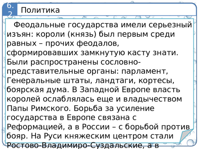 Политика 6.2 Феодальные государства имели серьезный изъян: короли (князь) был первым среди равных – прочих феодалов, сформировавших замкнутую касту знати. Были распространены сословно-представительные органы: парламент, Генеральные штаты, ландтаги, кортесы, боярская дума. В Западной Европе власть королей ослаблялась еще и владычеством Папы Римского. Борьба за усиление государства в Европе связана с Реформацией, а в России – с борьбой против бояр. На Руси княжеским центром стали Ростово-Владимиро-Суздальские, а в будущем Московские земли, конкурировавшие с олигархическим Киевом и демократическим Новгородом. 5