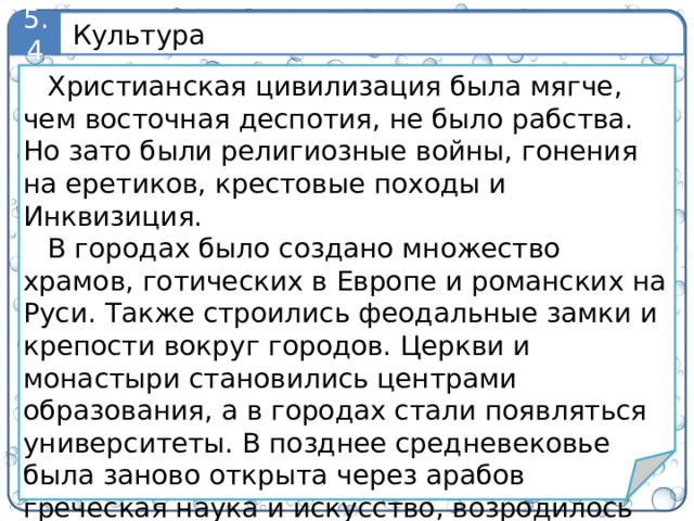 Культура 5.4 Христианская цивилизация была мягче, чем восточная деспотия, не было рабства. Но зато были религиозные войны, гонения на еретиков, крестовые походы и Инквизиция. В городах было создано множество храмов, готических в Европе и романских на Руси. Также строились феодальные замки и крепости вокруг городов. Церкви и монастыри становились центрами образования, а в городах стали появляться университеты. В позднее средневековье была заново открыта через арабов греческая наука и искусство, возродилось язычество, что привело впоследствии к Реформации и революциям. 9