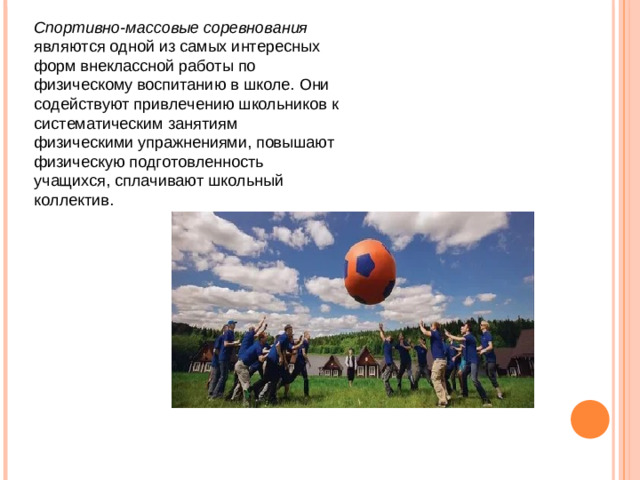 Спортивно-массовые соревнования являются одной из самых интересных форм внеклассной работы по физическому воспитанию в школе. Они содействуют привлечению школьников к систематическим занятиям физическими упражнениями, повышают физическую подготовленность учащихся, сплачивают школьный коллектив.