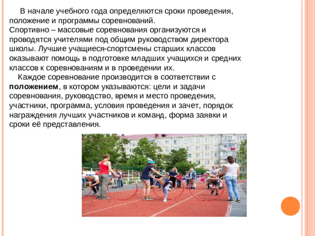 В начале учебного года определяются сроки проведения, положение и программы соревнований. Спортивно – массовые соревнования организуются и проводятся учителями под общим руководством директора школы. Лучшие учащиеся-спортсмены старших классов оказывают помощь в подготовке младших учащихся и средних классов к соревнованиям и в проведении их.  Каждое соревнование производится в соответствии с положением , в котором указываются: цели и задачи соревнования, руководство, время и место проведения, участники, программа, условия проведения и зачет, порядок награждения лучших участников и команд, форма заявки и сроки её представления.