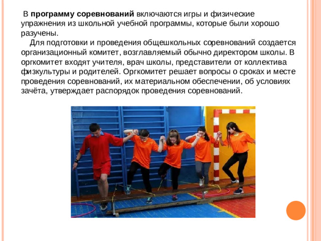 В программу  соревнований включаются игры и физические упражнения из школьной учебной программы, которые были хорошо разучены.  Для подготовки и проведения общешкольных соревнований создается организационный комитет, возглавляемый обычно директором школы. В оргкомитет входят учителя, врач школы, представители от коллектива физкультуры и родителей. Оргкомитет решает вопросы о сроках и месте проведения соревнований, их материальном обеспечении, об условиях зачёта, утверждает распорядок проведения соревнований.