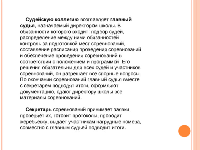 Судейскую  коллегию возглавляет главный  судья , назначаемый директором школы. В обязанности которого входит: подбор судей, распределение между ними обязанностей, контроль за подготовкой мест соревнований, составление расписания проведения соревнований и обеспечение проведения соревнований в соответствии с положением и программой. Его решения обязательны для всех судей и участников соревнований, он разрешает все спорные вопросы. По окончании соревнований главный судья вместе с секретарем подводят итоги, оформляют документацию, сдают директору школы все материалы соревнований.  Секретарь соревнований принимает заявки, проверяет их, готовит протоколы, проводит жеребьевку, выдает участникам нагрудные номера, совместно с главным судьей подводит итоги.