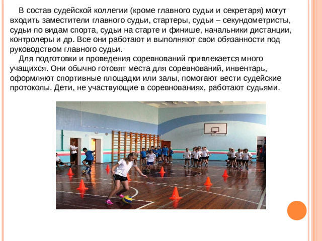 В состав судейской коллегии (кроме главного судьи и секретаря) могут входить заместители главного судьи, стартеры, судьи – секундометристы, судьи по видам спорта, судьи на старте и финише, начальники дистанции, контролеры и др. Все они работают и выполняют свои обязанности под руководством главного судьи.  Для подготовки и проведения соревнований привлекается много учащихся. Они обычно готовят места для соревнований, инвентарь, оформляют спортивные площадки или залы, помогают вести судейские протоколы. Дети, не участвующие в соревнованиях, работают судьями.