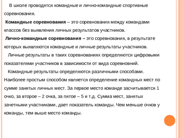 В школе проводятся командные и лично-командные спортивные соревнования.  Командные  соревнования – это соревнования между командами классов без выявления личных результатов участников.  Лично-командные соревнования – это соревнования, в результате которых выявляются командные и личные результаты участников.  Личные результаты в таких соревнованиях определяются цифровыми показателями участников в зависимости от вида соревновний.  Командные результаты определяются различными способами. Наиболее простым способом является определение командных мест по сумме занятых личных мест. За первое место команде засчитывается 1 очко, за второе – 2 очка, за пятое – 5 и т.д. Сумма мест, занятых зачетными участниками, дает показатель команды. Чем меньше очков у команды, тем выше место команды.