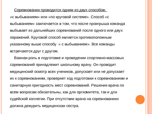 Соревнования проводятся одним из двух способов: «с выбыванием» или «по круговой системе». Способ «с выбыванием» заключается в том, что после проигрыша команда выбывает из дальнейших соревнований после одного или двух поражений. Круговой способ является противоположным указанному выше способу « с выбыванием». Все команды встречаются друг с другом.  Важная роль в подготовке и проведении спортивно-массовых соревнований принадлежит школьному врачу. Он проводит медицинский осмотр всех учеников, допускает или не допускает их к соревнованиям, проверяет ход подготовки к соревнованиям и санитарную пригодность мест соревнований. Решения врача по всем вопросам обязательны, как для оргкомитета, так и для судейской коллегии. При отсутствии врача на соревнованиях должна дежурить медицинская сестра.