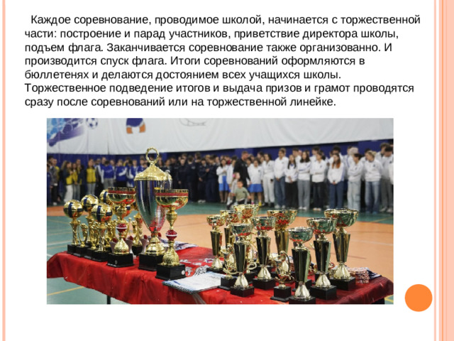 Каждое соревнование, проводимое школой, начинается с торжественной части: построение и парад участников, приветствие директора школы, подъем флага. Заканчивается соревнование также организованно. И производится спуск флага. Итоги соревнований оформляются в бюллетенях и делаются достоянием всех учащихся школы. Торжественное подведение итогов и выдача призов и грамот проводятся сразу после соревнований или на торжественной линейке.