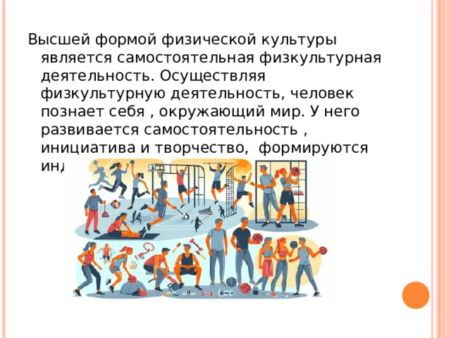 Высшей формой физической культуры является самостоятельная физкультурная деятельность. Осуществляя физкультурную деятельность, человек познает себя , окружающий мир. У него развивается самостоятельность , инициатива и творчество, формируются индивидуальные черты характера.