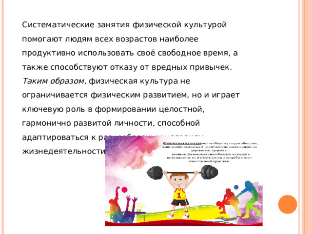 Систематические занятия физической культурой помогают людям всех возрастов наиболее продуктивно использовать своё свободное время, а также способствуют отказу от вредных привычек. Таким образом , физическая культура не ограничивается физическим развитием, но и играет ключевую роль в формировании целостной, гармонично развитой личности, способной адаптироваться к разнообразным условиям жизнедеятельности.