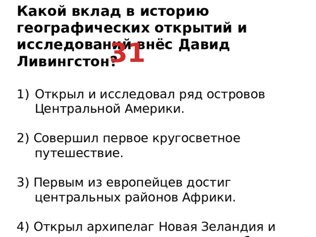 Какой вклад в историю географических открытий и исследований внёс Давид Ливингстон? Открыл и исследовал ряд островов Центральной Америки.   2) Совершил первое кругосветное путешествие.   3) Первым из европейцев достиг центральных районов Африки.   4) Открыл архипелаг Новая Зеландия и исследовал северо-западное побережье Австралии. 31
