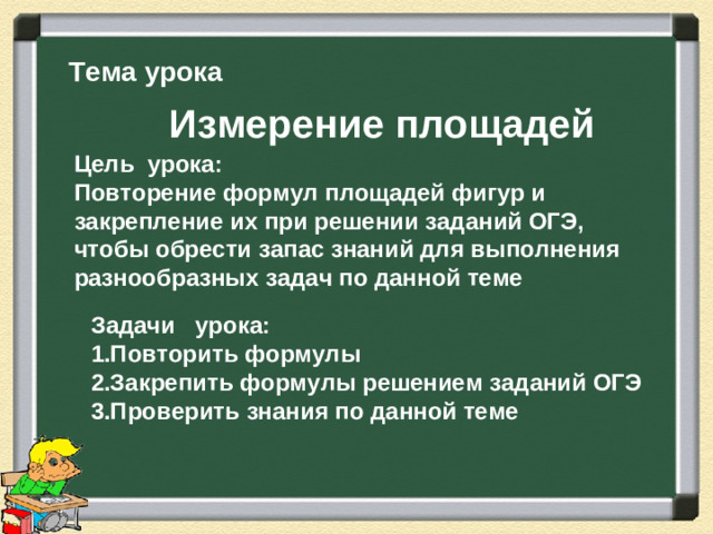 Тема урока Измерение площадей Цель урока: Повторение формул площадей фигур и закрепление их при решении заданий ОГЭ, чтобы обрести запас знаний для выполнения разнообразных задач по данной теме Задачи урока: 1.Повторить формулы 2.Закрепить формулы решением заданий ОГЭ 3.Проверить знания по данной теме