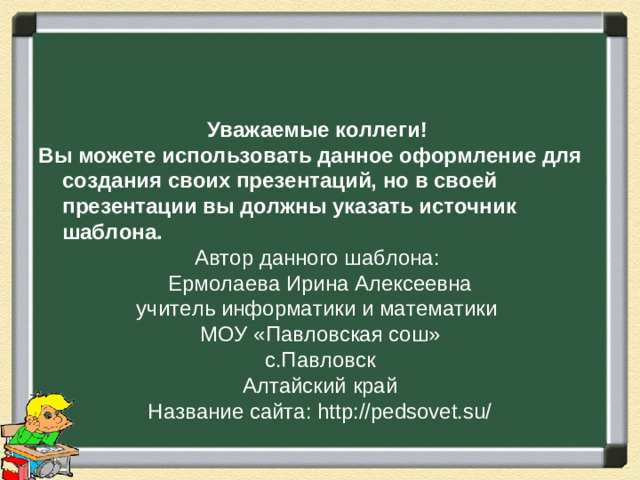 Уважаемые коллеги! Вы можете использовать данное оформление для создания своих презентаций, но в своей презентации вы должны указать источник шаблона. Автор данного шаблона: Ермолаева Ирина Алексеевна учитель информатики и математики МОУ «Павловская сош» с.Павловск Алтайский край Название сайта: http://pedsovet.su/