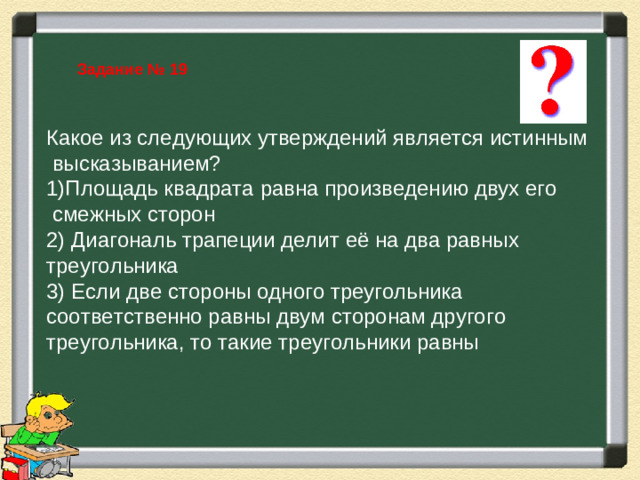Задание № 19 Какое из следующих утверждений является истинным  высказыванием? Площадь квадрата равна произведению двух его  смежных сторон 2) Диагональ трапеции делит её на два равных треугольника 3) Если две стороны одного треугольника соответственно равны двум сторонам другого треугольника, то такие треугольники равны Фронтальные вопросы. Повторение заданий ФИПИ и формул площадей фигур