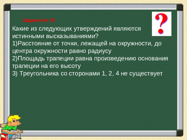 Задание № 19 Какие из следующих утверждений являются истинными высказываниями? Расстояние от точки, лежащей на окружности, до центра окружности равно радиусу Площадь трапеции равна произведению основания трапеции на его высоту 3) Треугольника со сторонами 1, 2, 4 не существует