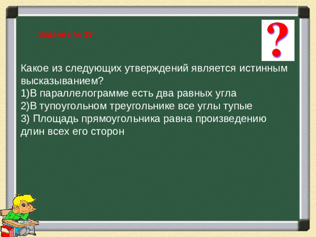 Задание № 19 Какое из следующих утверждений является истинным высказыванием? В параллелограмме есть два равных угла В тупоугольном треугольнике все углы тупые 3) Площадь прямоугольника равна произведению длин всех его сторон