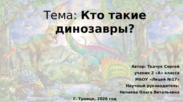 Тема: Кто такие динозавры?   Автор: Ткачук Сергей ученик 2 «А» класса МБОУ «Лицей №17» Научный руководитель: Нечаева Ольга Витальевна Г. Троицк, 2026 год
