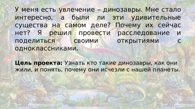 У меня есть увлечение – динозавры. Мне стало интересно, а были ли эти удивительные существа на самом деле? Почему их сейчас нет? Я решил провести расследование и поделиться своими открытиями с одноклассниками . Цель проекта: Узнать кто такие динозавры, как они жили, и понять, почему они исчезли с нашей планеты.