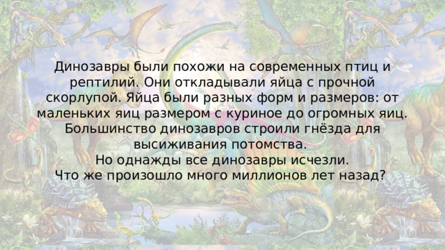 Динозавры были похожи на современных птиц и рептилий. Они откладывали яйца с прочной скорлупой. Яйца были разных форм и размеров: от маленьких яиц размером с куриное до огромных яиц. Большинство динозавров строили гнёзда для высиживания потомства.  Но однажды все динозавры исчезли.  Что же произошло много миллионов лет назад?