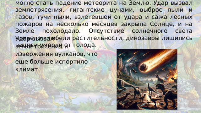 Учёные предполагают, что причиной гибели динозавров могло стать падение метеорита на Землю. Удар вызвал землетрясения, гигантские цунами, выброс пыли и газов, тучи пыли, взлетевшей от удара и сажа лесных пожаров на несколько месяцев закрыла Солнце, и на Земле похолодало. Отсутствие солнечного света привело к гибели растительности, динозавры лишились пищи и умерли от голода. Удар вызвал землетрясения и извержения вулканов, что еще больше испортило климат.