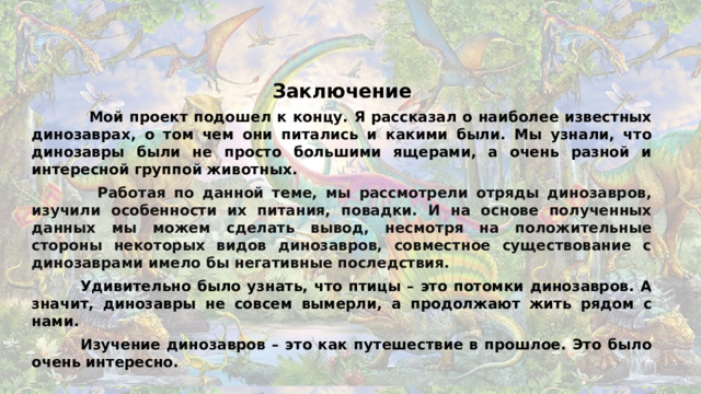 Заключение  Мой проект подошел к концу. Я рассказал о наиболее известных динозаврах, о том чем они питались и какими были. Мы узнали, что динозавры были не просто большими ящерами, а очень разной и интересной группой животных.  Работая по данной теме, мы рассмотрели отряды динозавров, изучили особенности их питания, повадки. И на основе полученных данных мы можем сделать вывод, несмотря на положительные стороны некоторых видов динозавров, совместное существование с динозаврами имело бы негативные последствия.  Удивительно было узнать, что птицы – это потомки динозавров. А значит, динозавры не совсем вымерли, а продолжают жить рядом с нами.  Изучение динозавров – это как путешествие в прошлое. Это было очень интересно.