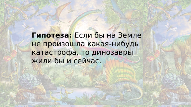 Гипотеза: Если бы на Земле не произошла какая-нибудь катастрофа, то динозавры жили бы и сейчас.