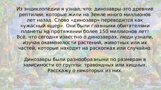 Из энциклопедии я узнал, что: динозавры-это древние рептилии, которые жили на Земле много миллионов лет назад. Слово «динозавр» переводится как «ужасный ящер». Они были главными обитателями планеты на протяжении более 150 миллионов лет!  Всё, что сегодня известно о динозаврах, люди узнали, изучая окаменелости растений, животных или их частей, которые находят на раскопках или случайно.   Динозавры были разнообразными по размерам в зависимости от группы: травоядных или хищных. Расскажу о некоторых из них.