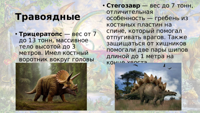 Стегозавр  — вес до 7 тонн, отличительная особенность — гребень из костяных пластин на спине, который помогал отпугивать врагов. Также защищаться от хищников помогали две пары шипов длиной до 1 метра на конце хвоста. Травоядные Трицератопс  — вес от 7 до 13 тонн, массивное тело высотой до 3 метров. Имел костный воротник вокруг головы с тремя рогами-наростами