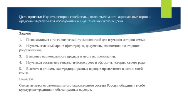 Цель проекта : Изучить историю своей семьи, выявить её многонациональные корни и представить результаты исследования в виде генеалогического древа. Задачи: 1.  Познакомиться с генеалогической терминологией для изучения истории семьи. 2.  Изучить семейный архив (фотографии, документы, воспоминания старших родственников). 3.  Выяснить национальность предков и места их проживания. 4.  Научиться составлять генеалогическое древо и оформить историю своего рода. 5.  Выявить и описать, как традиции разных народов проявляются в жизни моей семьи. Гипотеза: Семья является отражением многонационального состава России, объединяя в себе культурные традиции и обычаи разных народов. .