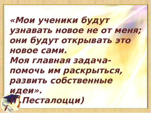 «Мои ученики будут узнавать новое не от меня; они будут открывать это новое сами. Моя главная задача-помочь им раскрыться, развить собственные идеи». (Г.Песталоцци)