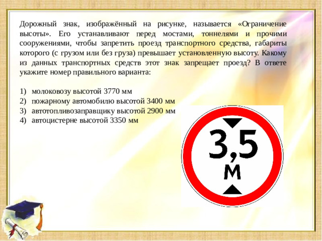 Дорожный знак, изображённый на рисунке, называется «Ограничение высоты». Его устанавливают перед мостами, тоннелями и прочими сооружениями, чтобы запретить проезд транспортного средства, габариты которого (с грузом или без груза) превышает установленную высоту. Какому из данных транспортных средств этот знак запрещает проезд? В ответе укажите номер правильного варианта: