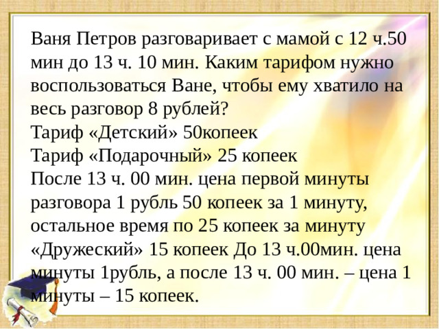 Ваня Петров разговаривает с мамой с 12 ч.50 мин до 13 ч. 10 мин. Каким тарифом нужно воспользоваться Ване, чтобы ему хватило на весь разговор 8 рублей? Тариф «Детский» 50копеек Тариф «Подарочный» 25 копеек После 13 ч. 00 мин. цена первой минуты разговора 1 рубль 50 копеек за 1 минуту, остальное время по 25 копеек за минуту «Дружеский» 15 копеек До 13 ч.00мин. цена минуты 1рубль, а после 13 ч. 00 мин. – цена 1 минуты – 15 копеек.