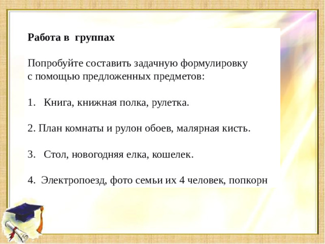 Работа в группах Попробуйте составить задачную формулировку с помощью предложенных предметов: Книга, книжная полка, рулетка. 2. План комнаты и рулон обоев, малярная кисть. Стол, новогодняя елка, кошелек. 4. Электропоезд, фото семьи их 4 человек, попкорн