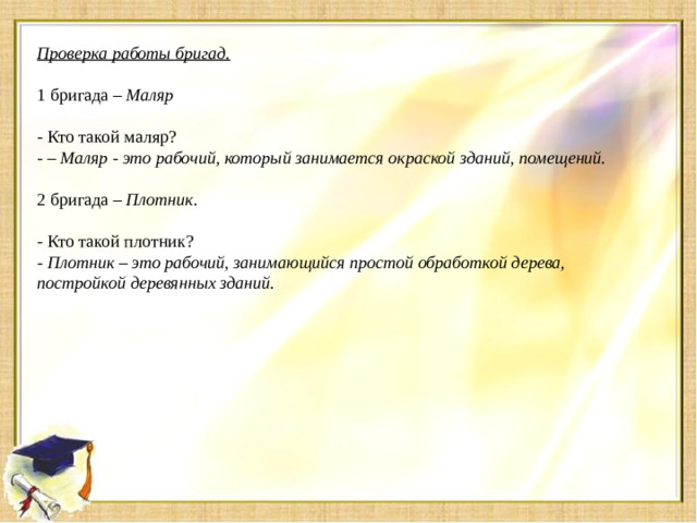 Проверка работы бригад.   1 бригада –  Маляр   - Кто такой маляр? -  – Маляр - это рабочий, который занимается окраской зданий, помещений.   2 бригада –  Плотник.   - Кто такой плотник? -  Плотник – это рабочий, занимающийся простой обработкой дерева, постройкой деревянных зданий.
