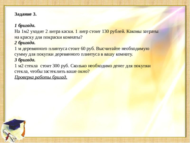 Задание 3.     1 бригада. На 1м2 уходит 2 литра каски. 1 литр стоит 130 рублей. Каковы затраты на краску для покраски комнаты? 2 бригада. 1 м деревянного плинтуса стоит 60 руб. Высчитайте необходимую сумму для покупки деревянного плинтуса в вашу комнату. 3 бригада. 1 м2 стекла    стоит 300 руб. Сколько необходимо денег для покупки стекла, чтобы застеклить ваше окно? Проверка работы бригад.
